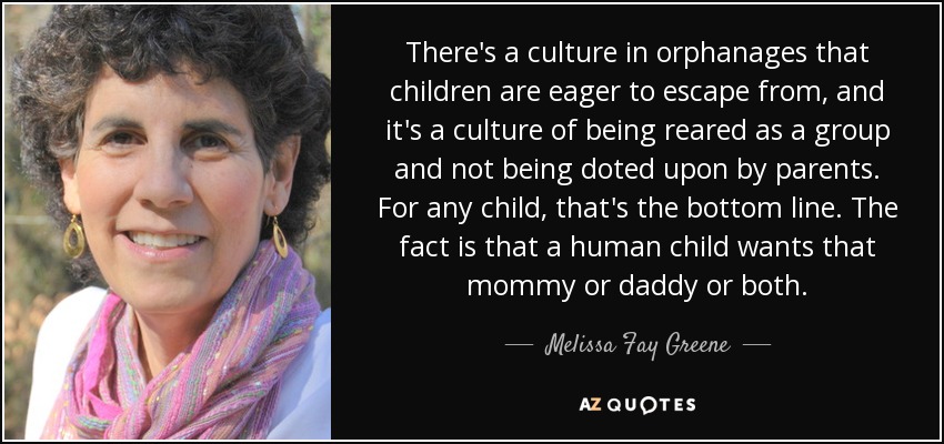 There's a culture in orphanages that children are eager to escape from, and it's a culture of being reared as a group and not being doted upon by parents. For any child, that's the bottom line. The fact is that a human child wants that mommy or daddy or both. - Melissa Fay Greene