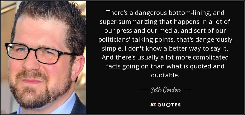 There's a dangerous bottom-lining, and super-summarizing that happens in a lot of our press and our media, and sort of our politicians' talking points, that's dangerously simple. I don't know a better way to say it. And there's usually a lot more complicated facts going on than what is quoted and quotable. - Seth Gordon