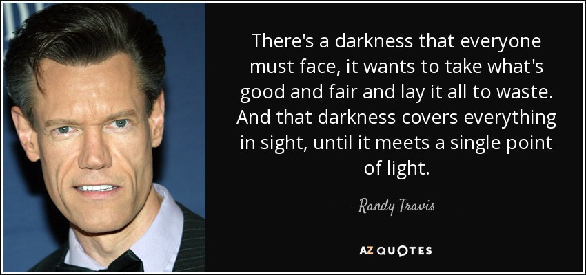 There's a darkness that everyone must face, it wants to take what's good and fair and lay it all to waste. And that darkness covers everything in sight, until it meets a single point of light. - Randy Travis