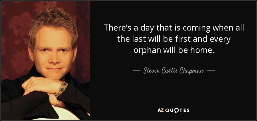 There’s a day that is coming when all the last will be first and every orphan will be home. - Steven Curtis Chapman