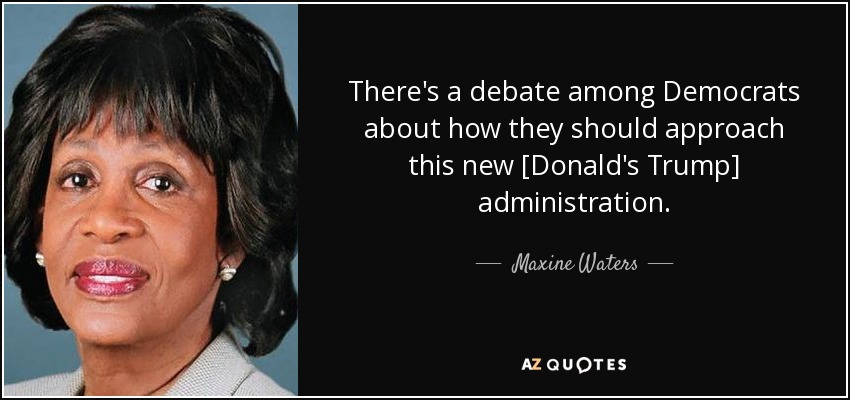 There's a debate among Democrats about how they should approach this new [Donald's Trump] administration. - Maxine Waters