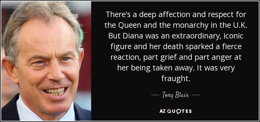 There's a deep affection and respect for the Queen and the monarchy in the U.K. But Diana was an extraordinary, iconic figure and her death sparked a fierce reaction, part grief and part anger at her being taken away. It was very fraught. - Tony Blair