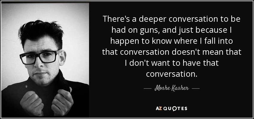 There's a deeper conversation to be had on guns, and just because I happen to know where I fall into that conversation doesn't mean that I don't want to have that conversation. - Moshe Kasher