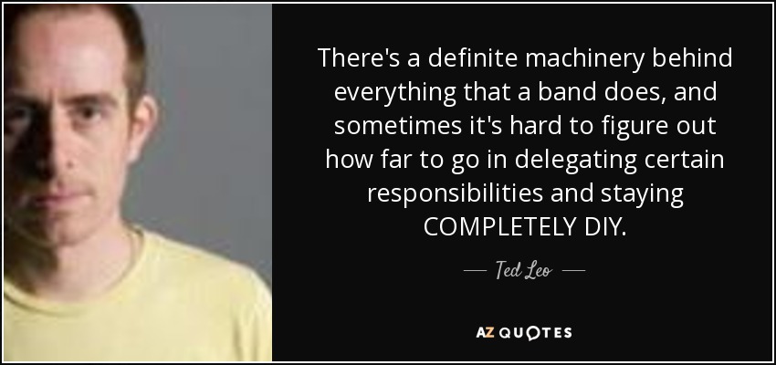 There's a definite machinery behind everything that a band does, and sometimes it's hard to figure out how far to go in delegating certain responsibilities and staying COMPLETELY DIY. - Ted Leo