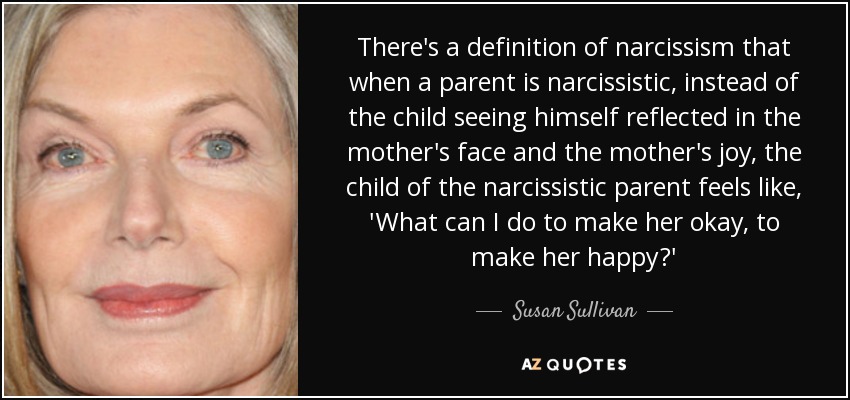 There's a definition of narcissism that when a parent is narcissistic, instead of the child seeing himself reflected in the mother's face and the mother's joy, the child of the narcissistic parent feels like, 'What can I do to make her okay, to make her happy?' - Susan Sullivan