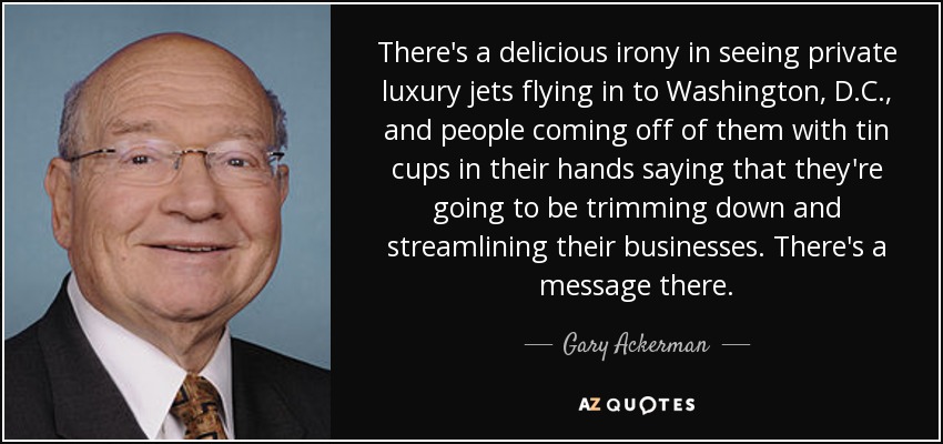 There's a delicious irony in seeing private luxury jets flying in to Washington, D.C., and people coming off of them with tin cups in their hands saying that they're going to be trimming down and streamlining their businesses. There's a message there. - Gary Ackerman