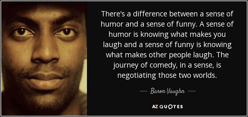 There's a difference between a sense of humor and a sense of funny. A sense of humor is knowing what makes you laugh and a sense of funny is knowing what makes other people laugh. The journey of comedy, in a sense, is negotiating those two worlds. - Baron Vaughn