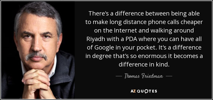 There's a difference between being able to make long distance phone calls cheaper on the Internet and walking around Riyadh with a PDA where you can have all of Google in your pocket. It's a difference in degree that's so enormous it becomes a difference in kind. - Thomas Friedman