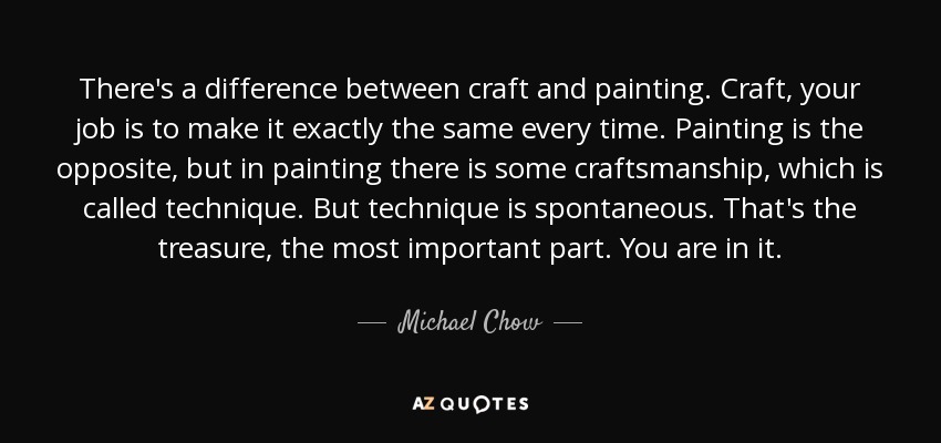 There's a difference between craft and painting. Craft, your job is to make it exactly the same every time. Painting is the opposite, but in painting there is some craftsmanship, which is called technique. But technique is spontaneous. That's the treasure, the most important part. You are in it. - Michael Chow