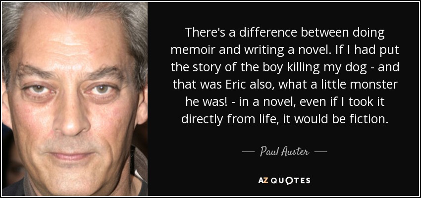 There's a difference between doing memoir and writing a novel. If I had put the story of the boy killing my dog - and that was Eric also, what a little monster he was! - in a novel, even if I took it directly from life, it would be fiction. - Paul Auster