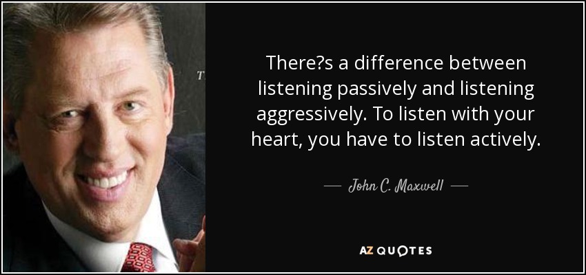 Theres a difference between listening passively and listening aggressively. To listen with your heart, you have to listen actively. - John C. Maxwell