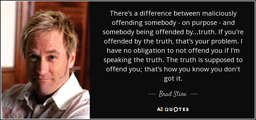 There's a difference between maliciously offending somebody - on purpose - and somebody being offended by...truth. If you're offended by the truth, that's your problem. I have no obligation to not offend you if I'm speaking the truth. The truth is supposed to offend you; that's how you know you don't got it. - Brad Stine