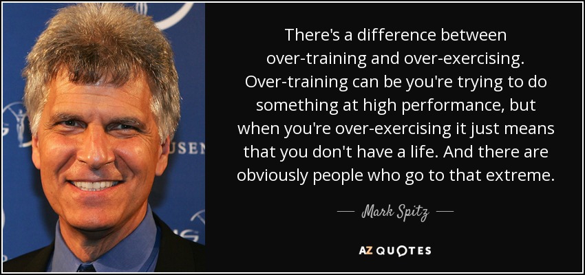 There's a difference between over-training and over-exercising. Over-training can be you're trying to do something at high performance, but when you're over-exercising it just means that you don't have a life. And there are obviously people who go to that extreme. - Mark Spitz
