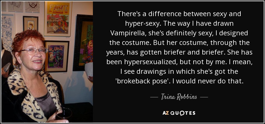 There's a difference between sexy and hyper-sexy. The way I have drawn Vampirella, she's definitely sexy, I designed the costume. But her costume, through the years, has gotten briefer and briefer. She has been hypersexualized, but not by me. I mean, I see drawings in which she's got the 'brokeback pose'. I would never do that. - Trina Robbins