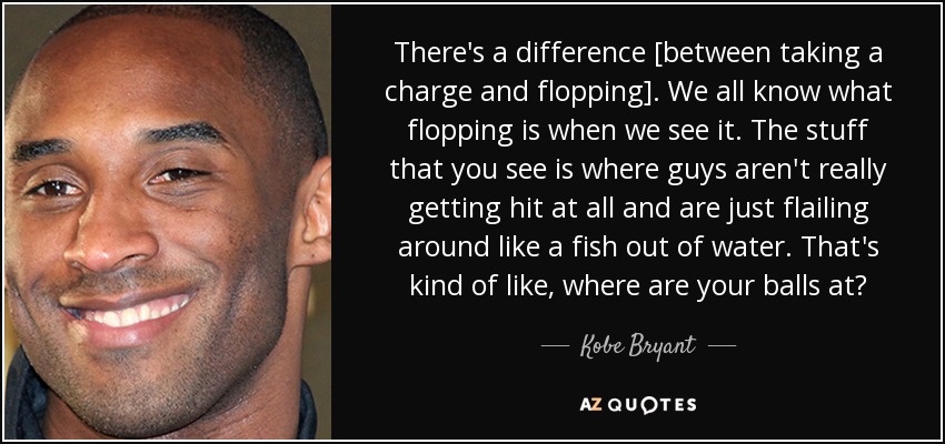 There's a difference [between taking a charge and flopping]. We all know what flopping is when we see it. The stuff that you see is where guys aren't really getting hit at all and are just flailing around like a fish out of water. That's kind of like, where are your balls at? - Kobe Bryant