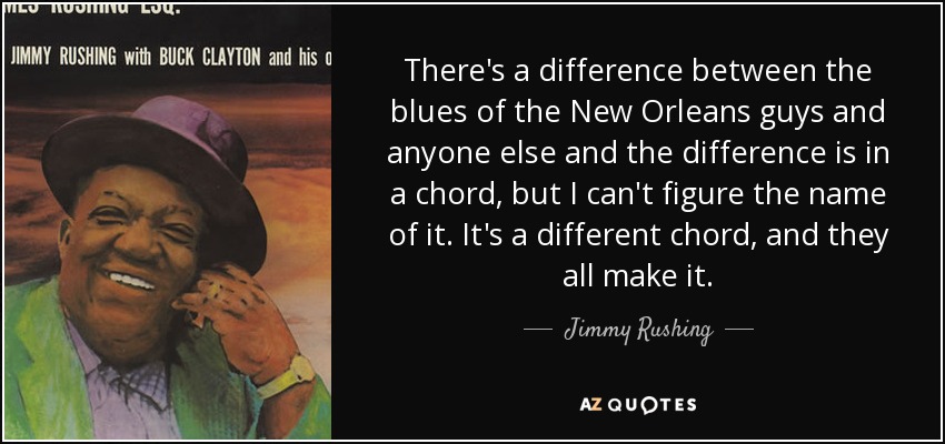 There's a difference between the blues of the New Orleans guys and anyone else and the difference is in a chord, but I can't figure the name of it. It's a different chord, and they all make it. - Jimmy Rushing