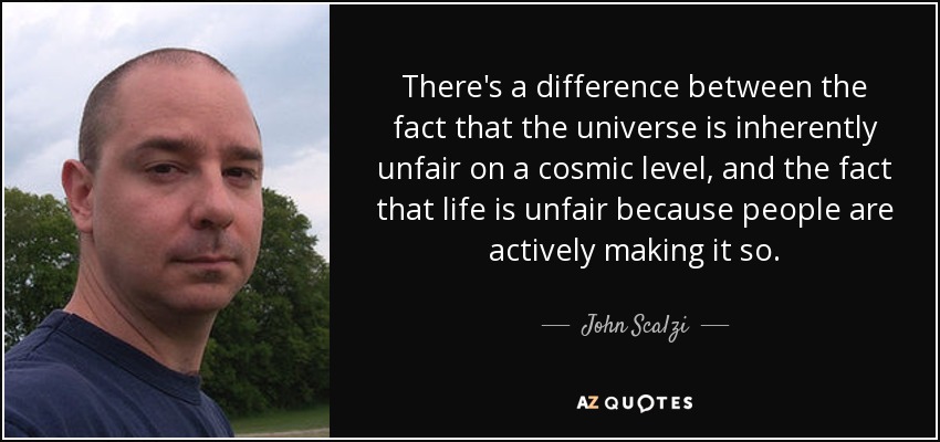 There's a difference between the fact that the universe is inherently unfair on a cosmic level, and the fact that life is unfair because people are actively making it so. - John Scalzi