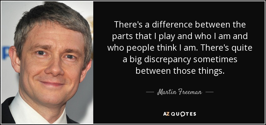 There's a difference between the parts that I play and who I am and who people think I am. There's quite a big discrepancy sometimes between those things. - Martin Freeman