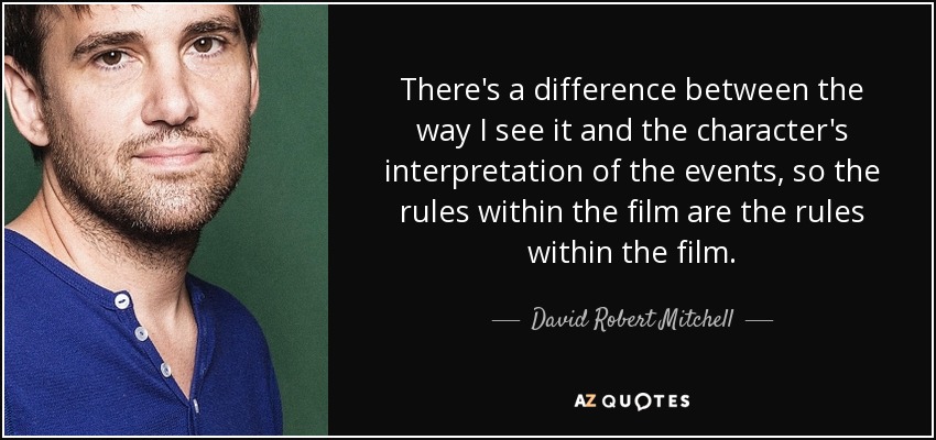There's a difference between the way I see it and the character's interpretation of the events, so the rules within the film are the rules within the film. - David Robert Mitchell