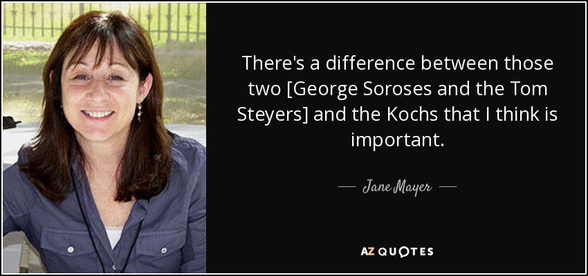 There's a difference between those two [George Soroses and the Tom Steyers] and the Kochs that I think is important. - Jane Mayer
