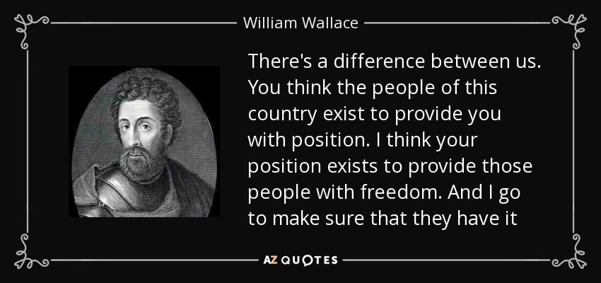 There's a difference between us. You think the people of this country exist to provide you with position. I think your position exists to provide those people with freedom. And I go to make sure that they have it - William Wallace