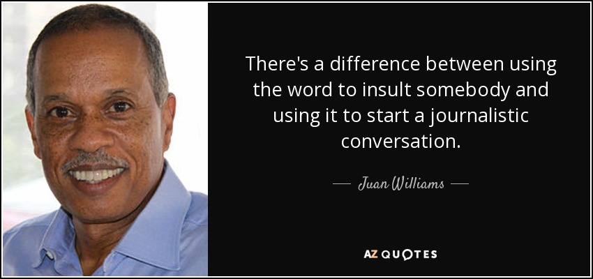 There's a difference between using the word to insult somebody and using it to start a journalistic conversation. - Juan Williams