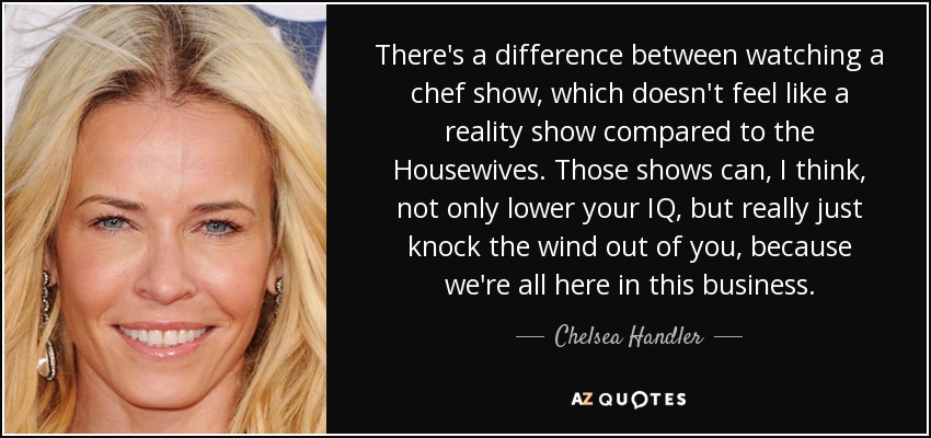 There's a difference between watching a chef show, which doesn't feel like a reality show compared to the Housewives. Those shows can, I think, not only lower your IQ, but really just knock the wind out of you, because we're all here in this business. - Chelsea Handler