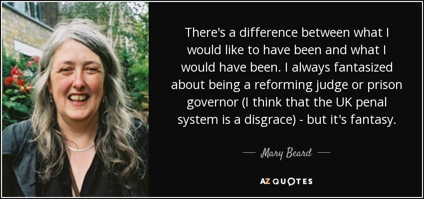 There's a difference between what I would like to have been and what I would have been. I always fantasized about being a reforming judge or prison governor (I think that the UK penal system is a disgrace) - but it's fantasy. - Mary Beard