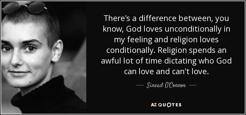 There's a difference between, you know, God loves unconditionally in my feeling and religion loves conditionally. Religion spends an awful lot of time dictating who God can love and can't love. - Sinead O'Connor