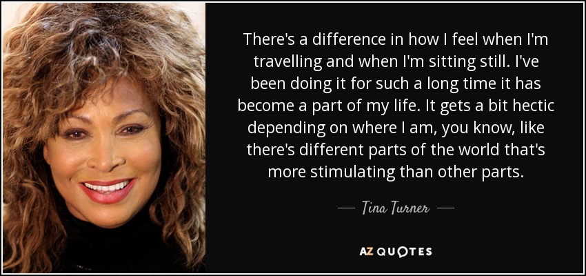 There's a difference in how I feel when I'm travelling and when I'm sitting still. I've been doing it for such a long time it has become a part of my life. It gets a bit hectic depending on where I am, you know, like there's different parts of the world that's more stimulating than other parts. - Tina Turner