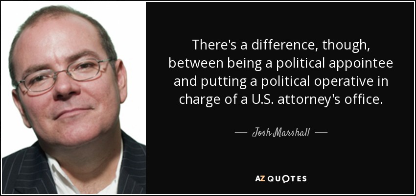 There's a difference, though, between being a political appointee and putting a political operative in charge of a U.S. attorney's office. - Josh Marshall