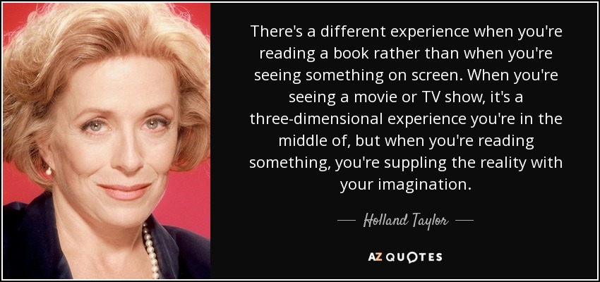 There's a different experience when you're reading a book rather than when you're seeing something on screen. When you're seeing a movie or TV show, it's a three-dimensional experience you're in the middle of, but when you're reading something, you're suppling the reality with your imagination. - Holland Taylor