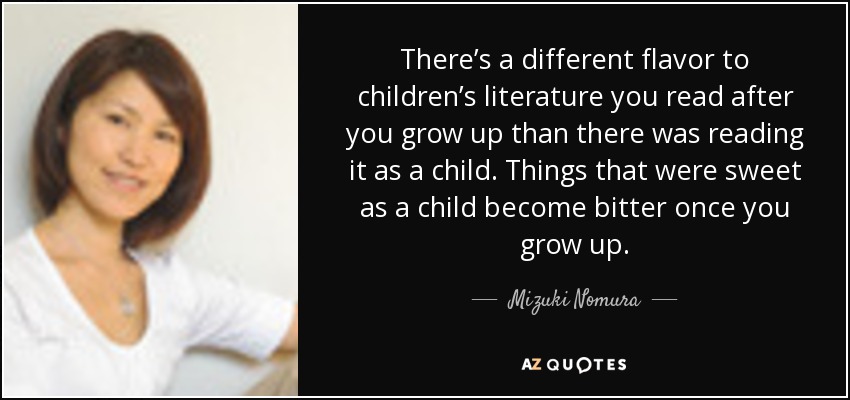 There’s a different flavor to children’s literature you read after you grow up than there was reading it as a child. Things that were sweet as a child become bitter once you grow up. - Mizuki Nomura