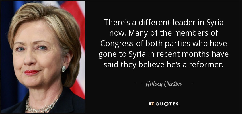 There's a different leader in Syria now. Many of the members of Congress of both parties who have gone to Syria in recent months have said they believe he's a reformer. - Hillary Clinton
