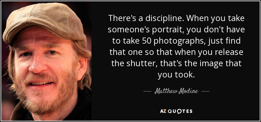 There's a discipline. When you take someone's portrait, you don't have to take 50 photographs, just find that one so that when you release the shutter, that's the image that you took. - Matthew Modine