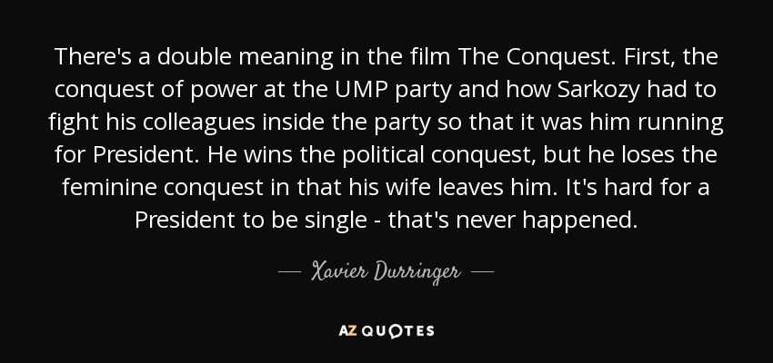 There's a double meaning in the film The Conquest. First, the conquest of power at the UMP party and how Sarkozy had to fight his colleagues inside the party so that it was him running for President. He wins the political conquest, but he loses the feminine conquest in that his wife leaves him. It's hard for a President to be single - that's never happened. - Xavier Durringer