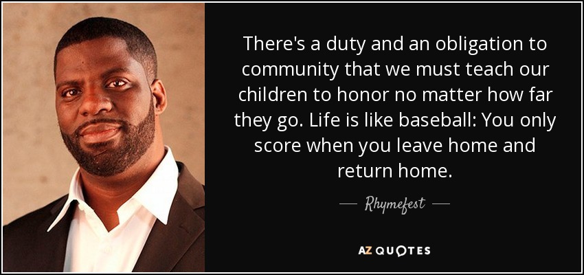 There's a duty and an obligation to community that we must teach our children to honor no matter how far they go. Life is like baseball: You only score when you leave home and return home. - Rhymefest