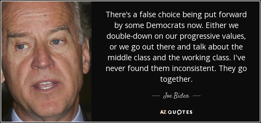 There's a false choice being put forward by some Democrats now. Either we double-down on our progressive values, or we go out there and talk about the middle class and the working class. I've never found them inconsistent. They go together. - Joe Biden