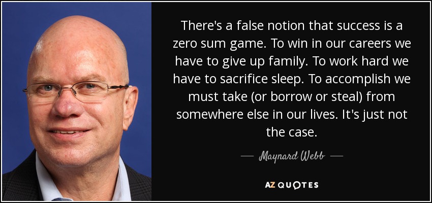 There's a false notion that success is a zero sum game. To win in our careers we have to give up family. To work hard we have to sacrifice sleep. To accomplish we must take (or borrow or steal) from somewhere else in our lives. It's just not the case. - Maynard Webb