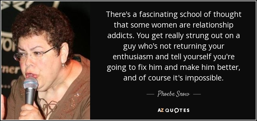 There's a fascinating school of thought that some women are relationship addicts. You get really strung out on a guy who's not returning your enthusiasm and tell yourself you're going to fix him and make him better, and of course it's impossible. - Phoebe Snow