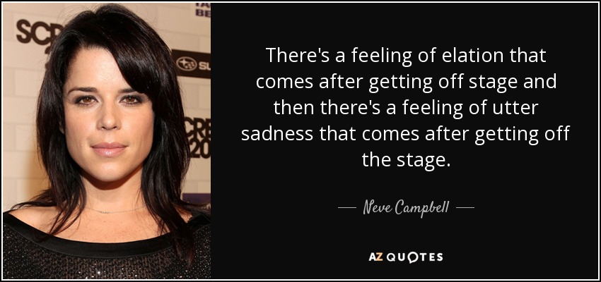 There's a feeling of elation that comes after getting off stage and then there's a feeling of utter sadness that comes after getting off the stage. - Neve Campbell