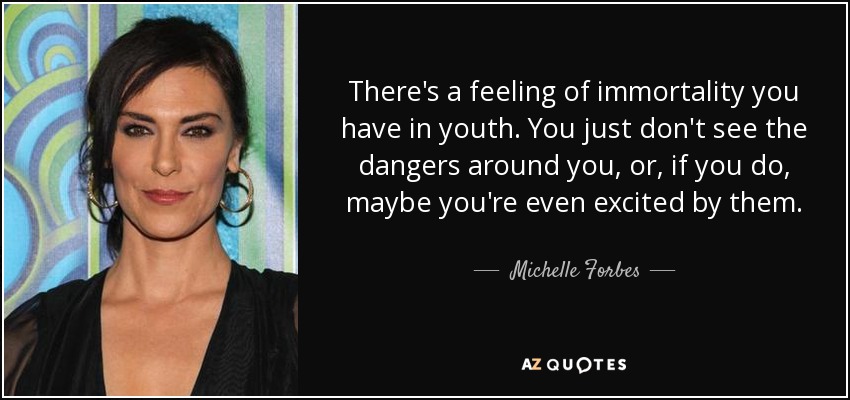There's a feeling of immortality you have in youth. You just don't see the dangers around you, or, if you do, maybe you're even excited by them. - Michelle Forbes