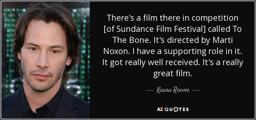 There's a film there in competition [of Sundance Film Festival] called To The Bone. It's directed by Marti Noxon. I have a supporting role in it. It got really well received. It's a really great film. - Keanu Reeves