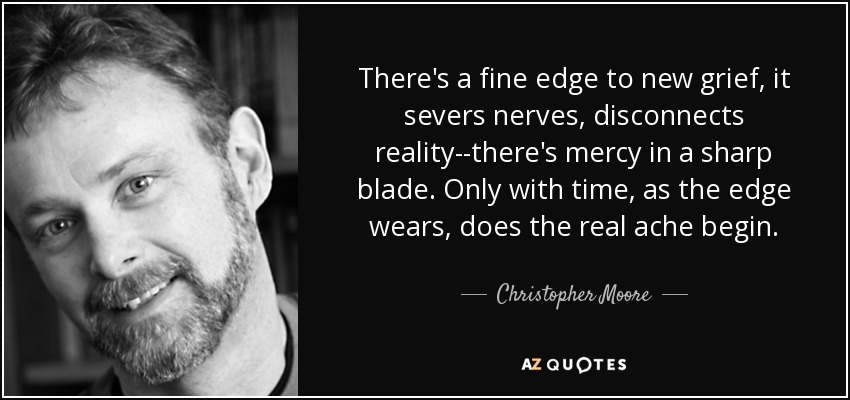 There's a fine edge to new grief, it severs nerves, disconnects reality--there's mercy in a sharp blade. Only with time, as the edge wears, does the real ache begin. - Christopher Moore