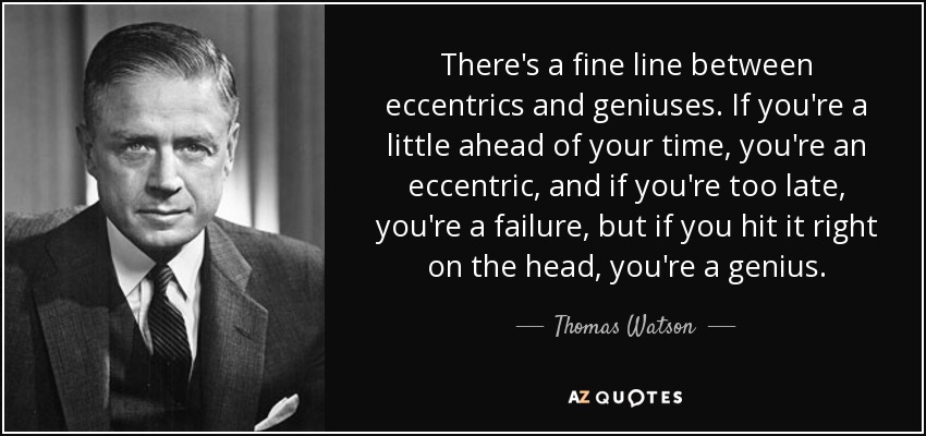 There's a fine line between eccentrics and geniuses. If you're a little ahead of your time, you're an eccentric, and if you're too late, you're a failure, but if you hit it right on the head, you're a genius. - Thomas Watson, Jr.