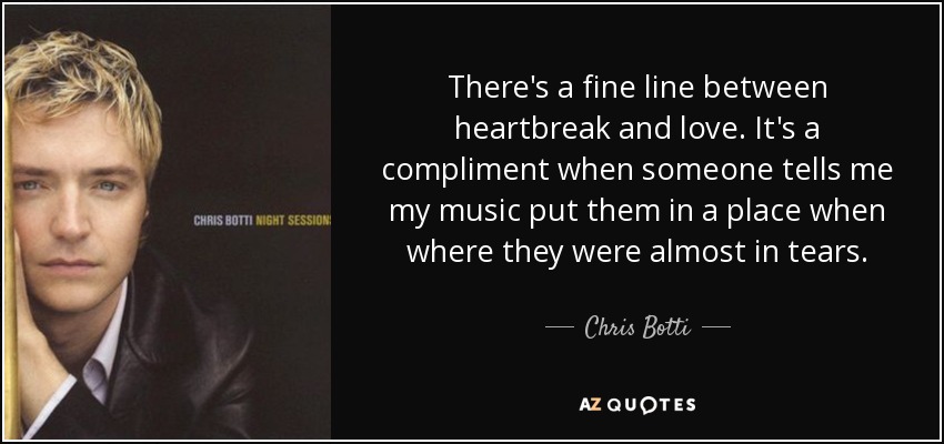 There's a fine line between heartbreak and love. It's a compliment when someone tells me my music put them in a place when where they were almost in tears. - Chris Botti