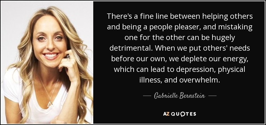 There's a fine line between helping others and being a people pleaser, and mistaking one for the other can be hugely detrimental. When we put others' needs before our own, we deplete our energy, which can lead to depression, physical illness, and overwhelm. - Gabrielle Bernstein
