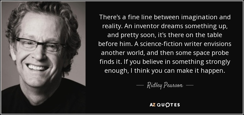 There's a fine line between imagination and reality. An inventor dreams something up, and pretty soon, it's there on the table before him. A science-fiction writer envisions another world, and then some space probe finds it. If you believe in something strongly enough, I think you can make it happen. - Ridley Pearson