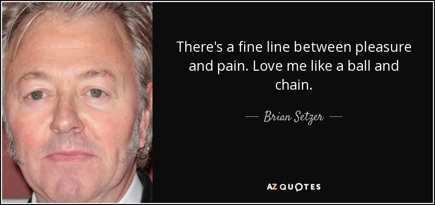 There's a fine line between pleasure and pain. Love me like a ball and chain. - Brian Setzer