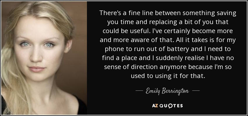 There's a fine line between something saving you time and replacing a bit of you that could be useful. I've certainly become more and more aware of that. All it takes is for my phone to run out of battery and I need to find a place and I suddenly realise I have no sense of direction anymore because I'm so used to using it for that. - Emily Berrington